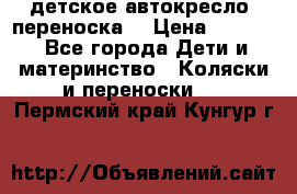 детское автокресло (переноска) › Цена ­ 1 500 - Все города Дети и материнство » Коляски и переноски   . Пермский край,Кунгур г.